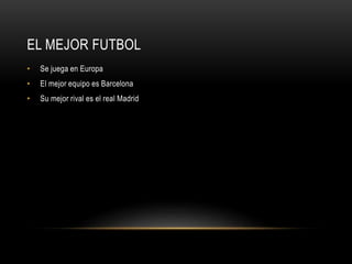EL MEJOR FUTBOL
• Se juega en Europa
• El mejor equipo es Barcelona
• Su mejor rival es el real Madrid