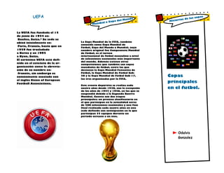 UEFA

La UEFA fue fundada el 15
de junio de 1954 enBasilea, Suiza.4 Su sede se
ubicó inicialmente enParís, Francia, hasta que en
1959 fue trasladada
a Berna y en 1995
a Nyon, Suiza.
El acrónimo UEFA está definido en el estatuto de la organización como la abreviación de su nombre enfrancés, sin embargo es
comúnmente asociado con
el inglés Union of European
Football Associations.

Mundo
pa del
al o Co
Mundi

La Copa Mundial de la FIFA, también
conocida como Copa Mundial de
Fútbol, Copa del Mundo o Mundial, cuyo
nombre original fue Campeonato Mundial
de Fútbol, es el torneo
internacional de fútbol masculino a nivel
de selecciones nacionales más importante
del mundo. Además existen otras
competiciones que también son copas
mundiales de fútbol, entre las que
destacan la Copa Mundial Femenina de
Fútbol, la Copa Mundial de Fútbol Sub20 y la Copa Mundial de Fútbol Sub-17,
las tres organizadas por la FIFA.
Este evento deportivo se realiza cada
cuatro años desde 1930, con la excepción
de los años de 1942 y 1946, en los que se
suspendió debido a la Segunda Guerra
Mundial. Cuenta con dos etapas
principales: un proceso clasificatorio en
el que participan en la actualidad cerca
de 200 selecciones nacionales y una fase
final realizada cada cuatro años en una
sede definida con anticipación en la que
participan 32 equipos durante un
periodo cercano a un mes.

ias
Histor

copas
de las

Copas
principales
en el futbol.

Odalvis
Gonzalez

 