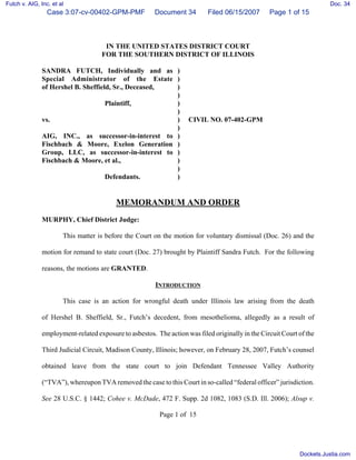 Futch v. AIG, Inc. et al                                                                                               Doc. 34
                 Case 3:07-cv-00402-GPM-PMF             Document 34        Filed 06/15/2007       Page 1 of 15



                                     IN THE UNITED STATES DISTRICT COURT
                                    FOR THE SOUTHERN DISTRICT OF ILLINOIS

               SANDRA FUTCH, Individually and as )
               Special Administrator of the Estate )
               of Hershel B. Sheffield, Sr., Deceased, )
                                                       )
                                     Plaintiff,        )
                                                       )
               vs.                                     )            CIVIL NO. 07-402-GPM
                                                       )
               AIG, INC., as successor-in-interest to )
               Fischbach & Moore, Exelon Generation )
               Group, LLC, as successor-in-interest to )
               Fischbach & Moore, et al.,              )
                                                       )
                                     Defendants.       )


                                          MEMORANDUM AND ORDER
               MURPHY, Chief District Judge:

                       This matter is before the Court on the motion for voluntary dismissal (Doc. 26) and the

               motion for remand to state court (Doc. 27) brought by Plaintiff Sandra Futch. For the following

               reasons, the motions are GRANTED.

                                                        INTRODUCTION

                       This case is an action for wrongful death under Illinois law arising from the death

               of Hershel B. Sheffield, Sr., Futch’s decedent, from mesothelioma, allegedly as a result of

               employment-related exposure to asbestos. The action was filed originally in the Circuit Court of the

               Third Judicial Circuit, Madison County, Illinois; however, on February 28, 2007, Futch’s counsel

               obtained leave from the state court to join Defendant Tennessee Valley Authority

               (“TVA”), whereupon TVA removed the case to this Court in so-called “federal officer” jurisdiction.

               See 28 U.S.C. § 1442; Cohee v. McDade, 472 F. Supp. 2d 1082, 1083 (S.D. Ill. 2006); Alsup v.

                                                          Page 1 of 15




                                                                                                             Dockets.Justia.com
 