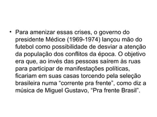 Para amenizar essas crises, o governo do presidente Médice (1969-1974) lançou mão do futebol como possibilidade de desviar a atenção da população dos conflitos da época. O objetivo era que, ao invés das pessoas saírem às ruas para participar de manifestações políticas, ficariam em suas casas torcendo pela seleção brasileira numa “corrente pra frente”, como diz a música de Miguel Gustavo, “Pra frente Brasil”. 