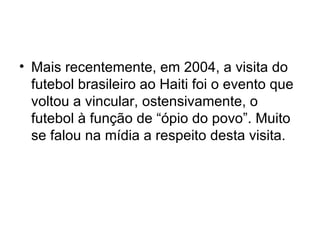 Mais recentemente, em 2004, a visita do futebol brasileiro ao Haiti foi o evento que voltou a vincular, ostensivamente, o futebol à função de “ópio do povo”. Muito se falou na mídia a respeito desta visita. 
