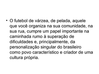O futebol de várzea, de pelada, aquele que você organiza na sua comunidade, na sua rua, cumpre um papel importante na caminhada rumo à superação de dificuldades e, principalmente, da personalização singular do brasileiro como povo característico e criador de uma cultura própria. 