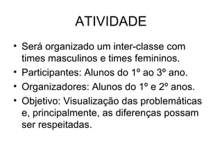 ATIVIDADE Será organizado um inter-classe com times masculinos e times femininos.  Participantes: Alunos do 1º ao 3º ano. Organizadores: Alunos do 1º e 2º anos. Objetivo: Visualização das problemáticas e, principalmente, as diferenças possam ser respeitadas. 