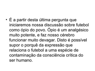 É a partir desta última pergunta que iniciaremos nossa discussão sobre futebol como ópio do povo. Ópio é um analgésico muito potente, e faz nosso cérebro funcionar muito devagar. Disto é possível supor o porquê da expressão que relaciona o futebol a uma espécie de contaminação da consciência crítica do ser humano. 