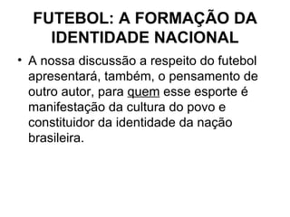 FUTEBOL: A FORMAÇÃO DA IDENTIDADE NACIONAL A nossa discussão a respeito do futebol apresentará, também, o pensamento de outro autor, para  quem  esse esporte é manifestação da cultura do povo e constituidor da identidade da nação brasileira. 
