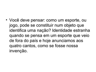 Você deve pensar: como um esporte, ou jogo, pode se constituir num objeto que identifica uma nação? Identidade estranha quando se pensa em um esporte que veio de fora do país e hoje anunciamos aos quatro cantos, como se fosse nossa invenção. 