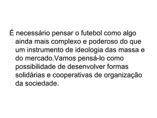 É necessário pensar o futebol como algo ainda mais complexo e poderoso do que um instrumento de ideologia das massa e do mercado.Vamos pensá-lo como possibilidade de desenvolver formas solidárias e cooperativas de organização da sociedade. 