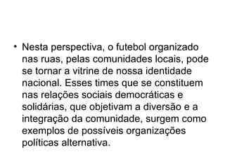 Nesta perspectiva, o futebol organizado nas ruas, pelas comunidades locais, pode se tornar a vitrine de nossa identidade nacional. Esses times que se constituem nas relações sociais democráticas e solidárias, que objetivam a diversão e a integração da comunidade, surgem como exemplos de possíveis organizações  políticas alternativa. 