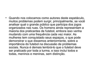 Quando nos colocamos como autores deste espetáculo, muitos problemas podem surgir, principalmente, se você analisar qual o grande público que participa dos jogos organizados nas ruas. Os homens ainda representam a maioria dos praticantes de futebol, embora isso venha mudando com uma frequência cada vez maior. As mulheres tem conquistado seus espaços, o que pode demonstrar o que dissemos anteriormente, sobre a importância do futebol na discussão de problemas sociais. Nunca é demais lembrá-lo que o futebol deve ser praticado por toda a turma, e isso inclui todos e todas, meninos e meninas, sem distinção. 