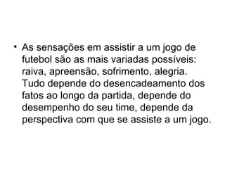 As sensações em assistir a um jogo de futebol são as mais variadas possíveis: raiva, apreensão, sofrimento, alegria. Tudo depende do desencadeamento dos fatos ao longo da partida, depende do desempenho do seu time, depende da perspectiva com que se assiste a um jogo. 