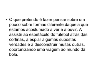 O que pretendo é fazer pensar sobre um pouco sobre formas diferente daquela que estamos acostumado a ver e a ouvir. A assistir ao espetáculo do futebol atrás das cortinas, a espiar algumas supostas verdades e a desconstruir muitas outras, oportunizando uma viagem ao mundo da bola. 