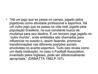 “ Há um jogo que se passa no campo, jogado pelos jogadores como atividade profissional e esportiva. Há um outro jogo que se passa na vida real, jogado pela população brasileira, na sua constante busca de mudança para seu destino. E um terceiro jogo jogado no “outro mundo”, onde entidades são chamadas para influenciar no evento e, assim fazendo, promover transformações nas diferente posições sociais envolvidas no evento esportivo. Tudo isso revela como um dada instituição, no caso o Football Association, inventado pelos Ingleses, pode ser diferencialmente apropriada.” (DAMATTA 1982,P.107). 