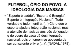 FUTEBOL, ÓPIO DO POVO: A IDEOLOGIA DAS MASSAS “ Esporte é saúde”, “Esporte é Energia”, Esporte é Integração Nacional”. Tudo verdade e tudo mentira. (...) Claro que o esporte ajuda a integração nacional, mas a atenção demasiada aos pés do jogador e do couro da vaca dá desintegração nacional, pois o homem se aposenta de ser consciente e livre (...)”. (NADAL,1978). 