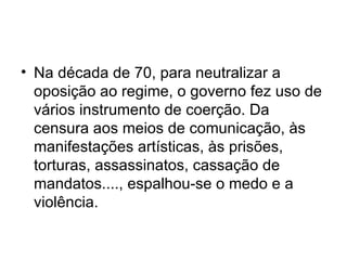 Na década de 70, para neutralizar a oposição ao regime, o governo fez uso de vários instrumento de coerção. Da censura aos meios de comunicação, às manifestações artísticas, às prisões, torturas, assassinatos, cassação de mandatos...., espalhou-se o medo e a violência.  