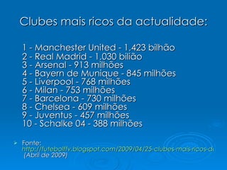 Clubes mais ricos da actualidade: 1 - Manchester United - 1,423 bilhão 2 - Real Madrid - 1,030 bilião 3 - Arsenal - 913 milhões 4 - Bayern de Munique - 845 milhões 5 - Liverpool - 768 milhões 6 - Milan - 753 milhões 7 - Barcelona - 730 milhões 8 - Chelsea - 609 milhões 9 - Juventus - 457 milhões 10 - Schalke 04 - 388 milhões  Fonte:  http://futebolffv.blogspot.com/2009/04/25-clubes-mais-ricos-do-mundo.html  (Abril de 2009) 