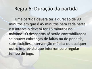 Regra 6: Duração da partida 		Uma partida deverá ter a duração de 90 minutos em que é 45 minutos para cada parte e o intervalo deverá ter 15 minutos no máximo.  O descontos só serão conttabilizados se houver cobranças de faltas ou de penaltis, substituições, intervenção médica ou qualquer outro imprevisto que interrompa o regular tempo de jogo.
