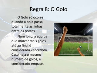 Regra 8: O Golo		O Golo só ocorre quando a bola passa totalmente as linhas entre os postes.		Num jogo, a equipa que marcar mais golos até ao final é considerada vencedora. Caso haja o mesmo número de golos, é considerado empate.