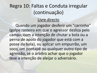 Regra 10: Faltas e Conduta irregular(continuação)Livre directo		Quando um jogador desferir um "carrinho" (golpe rasteiro em que o agressor desliza pelo campo, com a intenção de chutar a bola ou a perna de apoio do jogador que está com a posse da bola), ou aplicar um empurrão, um soco, um pontapé ou qualquer outro tipo de agressão, se o árbitro achar que o jogador teve a intenção de aleijar o adversário.