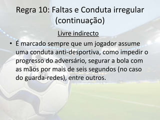 Regra 10: Faltas e Conduta irregular(continuação)Livre indirectoÉ marcado sempre que um jogador assume uma conduta anti-desportiva, como impedir o progresso do adversário, segurar a bola com as mãos por mais de seis segundos (no caso do guarda-redes), entre outros.