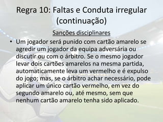 Regra 10: Faltas e Conduta irregular(continuação)Sanções disciplinaresUm jogador será punido com cartão amarelo se agredir um jogador da equipa adversária ou discutir ou com o árbitro. Se o mesmo jogador levar dois cartões amarelos na mesma partida, automaticamente leva um vermelho e é expulso do jogo; mas, se o árbitro achar necessário, pode aplicar um único cartão vermelho, em vez do segundo amarelo ou, até mesmo, sem que nenhum cartão amarelo tenha sido aplicado.