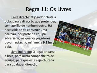 Regra 11: Os LivresLivre directo: O jogador chuta a bola, para a direcção que pretender, sem auxilio de nenhum outro.Há necessidade de construir uma barreira, por parte da equipa adversária, na qual os jogadores devem estar, no mínimo, a 9,15m da bola. Livre indirecto: O jogador passa a bola, para outro companheiro de equipa, para que esta seja chutada para qualquer direcção. 