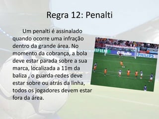 Regra 12: Penalti		Um penalti é assinalado quando ocorre uma infração dentro da grande área. No momento da cobrança, a bola deve estar parada sobre a sua marca, localizada a 11m da baliza , o guarda-redes deve estar sobre ou atrás da linha,  todos os jogadores devem estar fora da área.