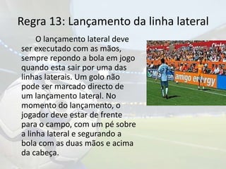 Regra 13: Lançamento da linha lateral		O lançamento lateral deve ser executado com as mãos, sempre repondo a bola em jogo quando esta sair por uma das linhas laterais. Um golo não pode ser marcado directo de um lançamento lateral. No momento do lançamento, o jogador deve estar de frente para o campo, com um pé sobre a linha lateral e segurando a bola com as duas mãos e acima da cabeça.