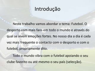 Introdução	Neste trabalho vamos abordar o tema: Futebol. O desporto com mais fans em todo o mundo e através do qual se vivem emoções fortes. No nosso dia a dia é cada vez mais frequente o contacto com o desporto e com o futebol, propriamente dito.		Todo o mundo vibra com o futebol apoiando o seu clube favorito ou até mesmo o seu país (selecção).