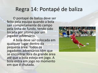 Regra 14: Pontapé de baliza		O pontapé de baliza deve ser feito pela equipa quando a bola sair completamente do campo pela linha de fundo, tendo sido tocada por último por um jogador adversário.	A bola deve ser colocada em qualquer lugar dentro da pequena área. Todos os jogadores adversários têm que se encontrar fora da grande área até que a bola esteja em jogo. A bola entra em jogo no momento em que é chutada.