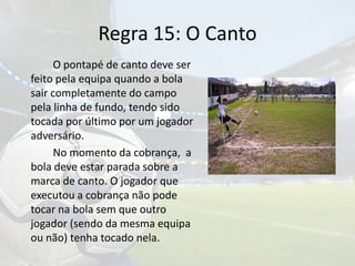 Regra 15: O Canto	O pontapé de canto deve ser feito pela equipa quando a bola sair completamente do campo pela linha de fundo, tendo sido tocada por último por um jogador adversário.		No momento da cobrança,  a bola deve estar parada sobre a marca de canto. O jogador que executou a cobrança não pode tocar na bola sem que outro jogador (sendo da mesma equipa ou não) tenha tocado nela.