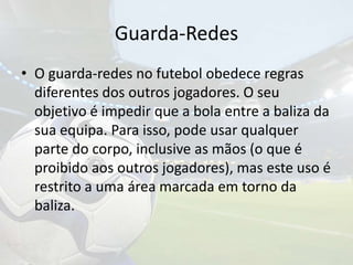 Guarda-RedesO guarda-redes no futebol obedece regras diferentes dos outros jogadores. O seu objetivo é impedir que a bola entre a baliza da sua equipa. Para isso, pode usar qualquer parte do corpo, inclusive as mãos (o que é proibido aos outros jogadores), mas este uso é restrito a uma área marcada em torno da baliza.