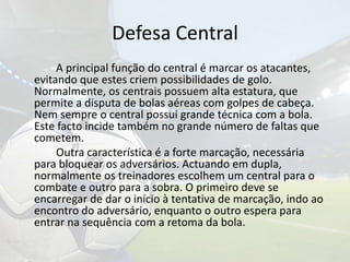 Defesa Central		A principal função do central é marcar os atacantes, evitando que estes criem possibilidades de golo. Normalmente, os centrais possuem alta estatura, que permite a disputa de bolas aéreas com golpes de cabeça. Nem sempre o central possui grande técnica com a bola. Este facto incide também no grande número de faltas que cometem.		Outra característica é a forte marcação, necessária para bloquear os adversários. Actuando em dupla, normalmente os treinadores escolhem um central para o combate e outro para a sobra. O primeiro deve se encarregar de dar o início à tentativa de marcação, indo ao encontro do adversário, enquanto o outro espera para entrar na sequência com a retoma da bola. 