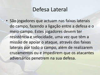 Defesa LateralSão jogadores que actuam nas faixas laterais do campo, fazendo a ligação entre a defesa e o meio-campo. Estes jogadores devem ter resistência e velocidade, uma vez que têm a missão de apoiar o ataque, através das faixas laterais por todo o campo, além de realizarem cruzamentos ou e impedirem que os atacantes adversários penetrem na sua defesa.