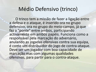 Médio Defensivo (trinco)		O trinco tem a missão de fazer a ligação entre a defesa e o ataque, é inserido ora no grupo defensivo, ora no grupo do meio-campo, já que faz a "ponte" entre ambos, participando activamente em ambos papéis. Funciona como a responsável pela marcação do adversário, anulando as jogadas ofensivas contra sua equipa, é como um distribuidor do jogo de contra-ataque. Deve ser um jogador com boa capacidade de marcação mas com algumas qualidades ofensivas, para partir para o contra-ataque. 