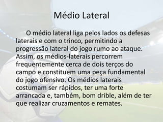 Médio Lateral		O médio lateral liga pelos lados os defesas laterais e com o trinco, permitindo a progressão lateral do jogo rumo ao ataque. Assim, os médios-laterais percorrem frequentemente cerca de dois terços do campo e constituem uma peça fundamental do jogo ofensivo. Os médios laterais costumam ser rápidos, ter uma forte arrancada e, também, bom drible, além de ter que realizar cruzamentos e remates. 
