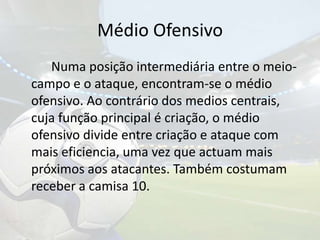 Médio Ofensivo		Numa posição intermediária entre o meio-campo e o ataque, encontram-se o médio ofensivo. Ao contrário dos medios centrais, cuja função principal é criação, o médio ofensivo divide entre criação e ataque com mais eficiencia, uma vez que actuam mais próximos aos atacantes. Também costumam receber a camisa 10. 