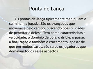 Ponta de Lança		Os pontas-de-lança tipicamente manipulam e culminam a jogada. São os avançados que movem-se pelo campo, buscando possibilidades de penetrar à defesa. Tem como características a velocidade, o domínio de bola, o drible, o passe, a finalização e também o cruzamento, apesar de que em muitos casos, são raros os jogadores que dominam todos esses aspectos. 