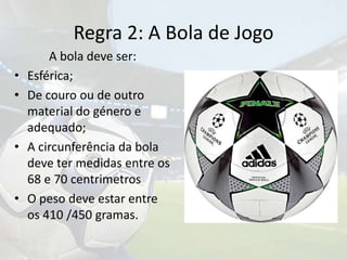Regra 2: A Bola de Jogo		A bola deve ser:Esférica;De couro ou de outro material do género e adequado;A circunferência da bola deve ter medidas entre os 68 e 70 centrimetrosO peso deve estar entre os 410 /450 gramas.