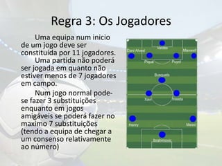 Regra 3: Os Jogadores		Uma equipa num inicio de um jogo deve ser constituída por 11 jogadores.	Uma partida não poderá ser jogada em quanto não estiver menos de 7 jogadores em campo.		Num jogo normal pode-se fazer 3 substituições enquanto em jogos amigáveis se poderá fazer no maximo 7 substituições (tendo a equipa de chegar a um consenso relativamente ao número)