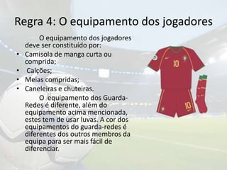 Regra 4: O equipamento dos jogadores		O equipamento dos jogadores deve ser constituído por:Camisola de manga curta ou comprida; Calções;Meias compridas;Caneleiras e chuteiras.	O  equipamento dos Guarda-Redes é diferente, além do equipamento acima mencionada, estes tem de usar luvas. A cor dos equipamentos do guarda-redes é diferentes dos outros membros da equipa para ser mais fácil de diferenciar. 