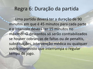 Regra 6: Duração da partida 		Uma partida deverá ter a duração de 90 minutos em que é 45 minutos para cada parte e o intervalo deverá ter 15 minutos no máximo.  O descontos só serão conttabilizados se houver cobranças de faltas ou de penaltis, substituições, intervenção médica ou qualquer outro imprevisto que interrompa o regular tempo de jogo.