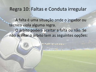 Regra 10: Faltas e Conduta irregular	A falta é uma situação onde o jogador ou técnico viola alguma regra. 				O árbito poderá aceitar a falta ou não. Se não aceitar o árbito tem as seguintes opções: