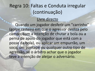 Regra 10: Faltas e Conduta irregular(continuação)Livre directo		Quando um jogador desferir um "carrinho" (golpe rasteiro em que o agressor desliza pelo campo, com a intenção de chutar a bola ou a perna de apoio do jogador que está com a posse da bola), ou aplicar um empurrão, um soco, um pontapé ou qualquer outro tipo de agressão, se o árbitro achar que o jogador teve a intenção de aleijar o adversário.