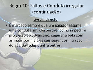 Regra 10: Faltas e Conduta irregular(continuação)Livre indirectoÉ marcado sempre que um jogador assume uma conduta anti-desportiva, como impedir o progresso do adversário, segurar a bola com as mãos por mais de seis segundos (no caso do guarda-redes), entre outros.