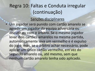 Regra 10: Faltas e Conduta irregular(continuação)Sanções disciplinaresUm jogador será punido com cartão amarelo se agredir um jogador da equipa adversária ou discutir ou com o árbitro. Se o mesmo jogador levar dois cartões amarelos na mesma partida, automaticamente leva um vermelho e é expulso do jogo; mas, se o árbitro achar necessário, pode aplicar um único cartão vermelho, em vez do segundo amarelo ou, até mesmo, sem que nenhum cartão amarelo tenha sido aplicado.