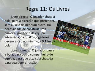 Regra 11: Os LivresLivre directo: O jogador chuta a bola, para a direcção que pretender, sem auxilio de nenhum outro.Há necessidade de construir uma barreira, por parte da equipa adversária, na qual os jogadores devem estar, no mínimo, a 9,15m da bola. Livre indirecto: O jogador passa a bola, para outro companheiro de equipa, para que esta seja chutada para qualquer direcção. 