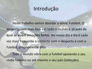 Introdução	Neste trabalho vamos abordar o tema: Futebol. O desporto com mais fans em todo o mundo e através do qual se vivem emoções fortes. No nosso dia a dia é cada vez mais frequente o contacto com o desporto e com o futebol, propriamente dito.		Todo o mundo vibra com o futebol apoiando o seu clube favorito ou até mesmo o seu país (selecção).