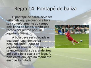 Regra 14: Pontapé de baliza		O pontapé de baliza deve ser feito pela equipa quando a bola sair completamente do campo pela linha de fundo, tendo sido tocada por último por um jogador adversário.	A bola deve ser colocada em qualquer lugar dentro da pequena área. Todos os jogadores adversários têm que se encontrar fora da grande área até que a bola esteja em jogo. A bola entra em jogo no momento em que é chutada.