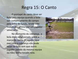 Regra 15: O Canto	O pontapé de canto deve ser feito pela equipa quando a bola sair completamente do campo pela linha de fundo, tendo sido tocada por último por um jogador adversário.		No momento da cobrança,  a bola deve estar parada sobre a marca de canto. O jogador que executou a cobrança não pode tocar na bola sem que outro jogador (sendo da mesma equipa ou não) tenha tocado nela.