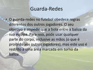 Guarda-RedesO guarda-redes no futebol obedece regras diferentes dos outros jogadores. O seu objetivo é impedir que a bola entre a baliza da sua equipa. Para isso, pode usar qualquer parte do corpo, inclusive as mãos (o que é proibido aos outros jogadores), mas este uso é restrito a uma área marcada em torno da baliza.